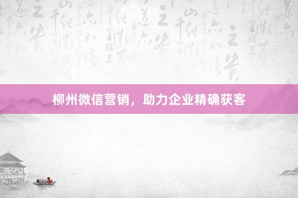 柳州微信营销，助力企业精确获客